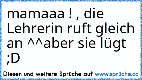 mamaaa ! , die Lehrerin ruft gleich an ^^
aber sie lügt ;D