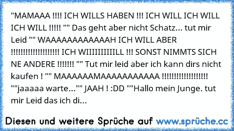 "MAMAAA !!!! ICH WILLS HABEN !!! ICH WILL ICH WILL ICH WILL !!!!! "
" Das geht aber nicht Schatz... tut mir Leid "
" WAAAAAAAAAAAAH ICH WILL ABER !!!!!!!!!!!!!!!!!!!! ICH WIIIIIIIIIILL !!! SONST NIMMTS SICH NE ANDERE !!!!!!! "
" Tut mir leid aber ich kann dirs nicht kaufen ! "
" MAAAAAAMAAAAAAAAAAA !!!!!!!!!!!!!!!!!!! "
"jaaaaa warte..."
" JAAH ! :DD "
"Hallo mein Junge. tut mir Leid das ich di...