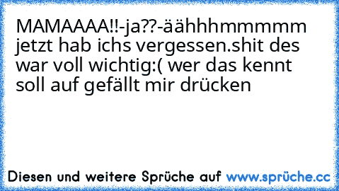 MAMAAAA!!-ja??-äähhhmmmmm jetzt hab ichs vergessen.shit des war voll wichtig:( wer das kennt soll auf gefällt mir drücken