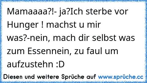 Mamaaaa?!
- ja?
Ich sterbe vor Hunger ! machst u mir was?
-nein, mach dir selbst was zum Essen
nein, zu faul um aufzustehn :D