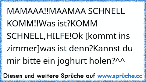 MAMAAA!!
MAAMAA SCHNELL KOMM!!
Was ist?
KOMM SCHNELL,HILFE!
Ok [kommt ins zimmer]
was ist denn?
Kannst du mir bitte ein joghurt holen?
^^