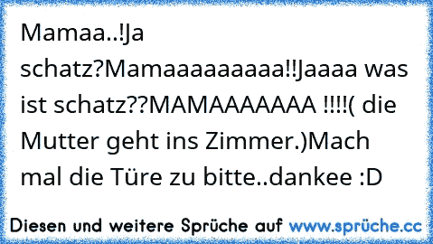 Mamaa..!
Ja schatz?
Mamaaaaaaaaa!!
Jaaaa was ist schatz??
MAMAAAAAAA !!!!
( die Mutter geht ins Zimmer.)
Mach mal die Türe zu bitte..dankee :D ♥