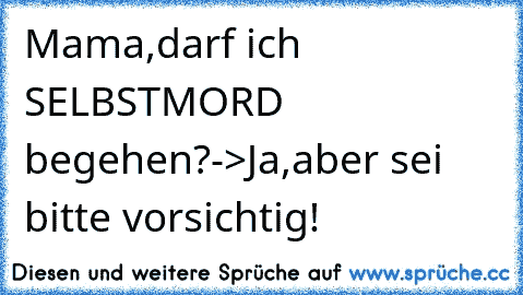 Mama,darf ich SELBSTMORD begehen?
->Ja,aber sei bitte vorsichtig!