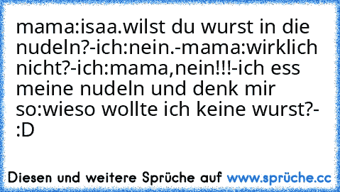 mama:isaa.wilst du wurst in die nudeln?-ich:nein.-mama:wirklich nicht?-ich:mama,nein!!!-ich ess meine nudeln und denk mir so:wieso wollte ich keine wurst?- :D