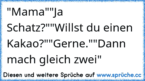 "Mama"
"Ja Schatz?"
"Willst du einen Kakao?"
"Gerne."
"Dann mach gleich zwei"