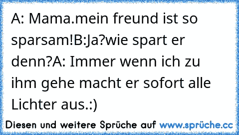 A: Mama.mein freund ist so sparsam!
B:Ja?wie spart er denn?
A: Immer wenn ich zu ihm gehe macht er sofort alle Lichter aus.:)