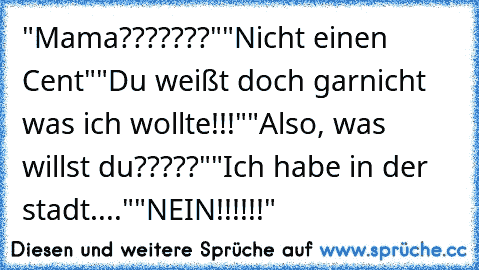 "Mama???????"
"Nicht einen Cent"
"Du weißt doch garnicht was ich wollte!!!"
"Also, was willst du?????"
"Ich habe in der stadt...."
"NEIN!!!!!!"