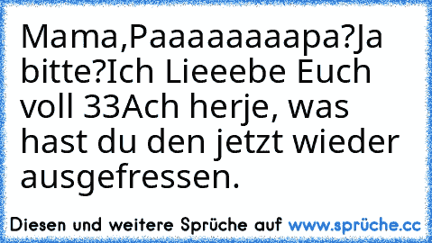 Mama,Paaaaaaaapa?
Ja bitte?
Ich Lieeebe Euch voll ♥33
Ach herje, was hast du den jetzt wieder ausgefressen.