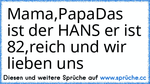 Mama,Papa
Das ist der HANS er ist 82,reich und wir lieben uns