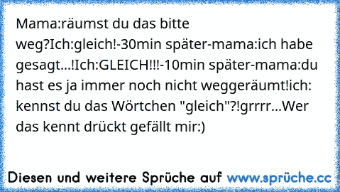 Mama:räumst du das bitte weg?
Ich:gleich!
-30min später-
mama:ich habe gesagt...!
Ich:GLEICH!!!
-10min später-
mama:du hast es ja immer noch nicht weggeräumt!
ich: kennst du das Wörtchen "gleich"?!
grrrr...
Wer das kennt drückt gefällt mir:)