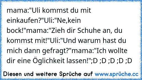 mama:"Uli kommst du mit einkaufen?"
Uli:"Ne,kein bock!"
mama:"Zieh dir Schuhe an, du kommst mit!"
Uli:"Und warum hast du mich dann gefragt?"
mama:"Ich wollte dir eine Öglichkeit lassen!"
;D ;D ;D ;D ;D