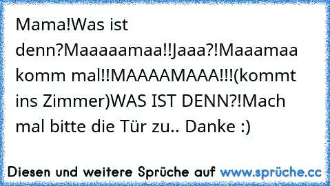 Mama!
Was ist denn?
Maaaaamaa!!
Jaaa?!
Maaamaa komm mal!!
MAAAAMAAA!!!
(kommt ins Zimmer)
WAS IST DENN?!
Mach mal bitte die Tür zu.. Danke :)