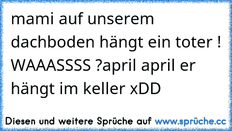 mami auf unserem dachboden hängt ein toter ! 
WAAASSSS ?
april april er hängt im keller xDD