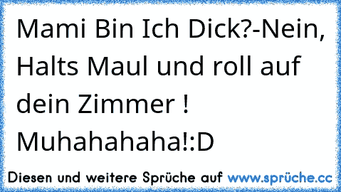 Mami Bin Ich Dick?
-
Nein, Halts Maul und roll auf dein Zimmer ! Muhahahaha!
:D