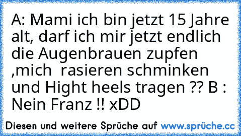 A: Mami ich bin jetzt 15 Jahre alt, darf ich mir jetzt endlich die Augenbrauen zupfen ,mich  rasieren schminken und Hight heels tragen ??
 B : Nein Franz !! 
xDD