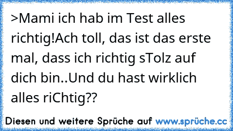 >Mami ich hab im Test alles richtig!Ach toll, das ist das erste mal, dass ich richtig sTolz auf dich bin..Und du hast wirklich alles riChtig??