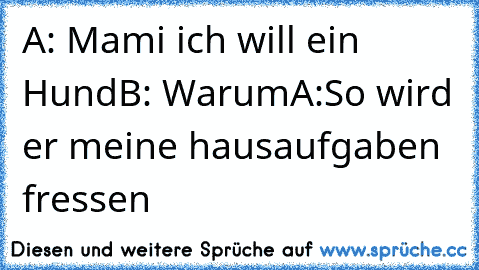 A: Mami ich will ein Hund
B: Warum
A:So wird er meine hausaufgaben fressen