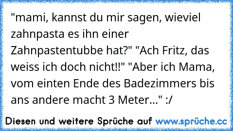 "mami, kannst du mir sagen, wieviel zahnpasta es ihn einer Zahnpastentubbe hat?" "Ach Fritz, das weiss ich doch nicht!!" "Aber ich Mama, vom einten Ende des Badezimmers bis ans andere macht 3 Meter..." :/