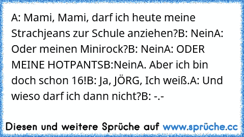 A: Mami, Mami, darf ich heute meine Strachjeans zur Schule anziehen?
B: Nein
A: Oder meinen Minirock?
B: Nein
A: ODER MEINE HOTPANTS
B:Nein
A. Aber ich bin doch schon 16!
B: Ja, JÖRG, Ich weiß.
A: Und wieso darf ich dann nicht?
B: -.-