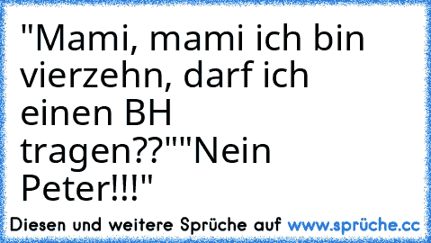 "Mami, mami ich bin vierzehn, darf ich einen BH tragen??"
"Nein Peter!!!"