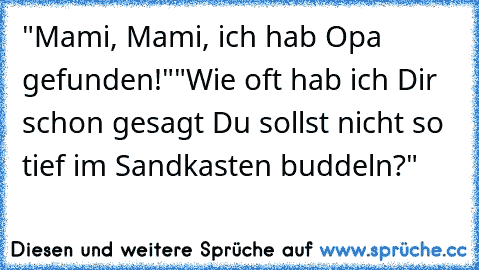 "Mami, Mami, ich hab Opa gefunden!"
"Wie oft hab ich Dir schon gesagt Du sollst nicht so tief im Sandkasten buddeln?"