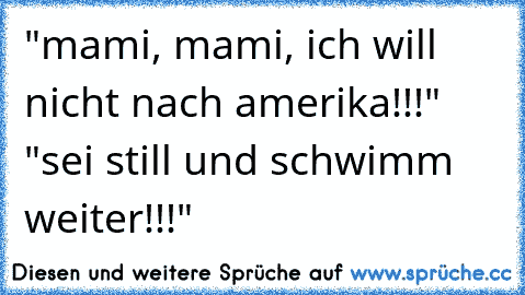 "mami, mami, ich will nicht nach amerika!!!" "sei still und schwimm weiter!!!"