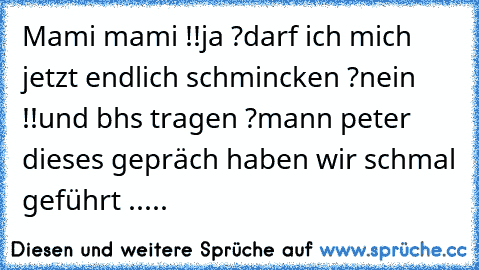 Mami mami !!
ja ?
darf ich mich jetzt endlich schmincken ?
nein !!
und bhs tragen ?
mann peter dieses gepräch haben wir schmal geführt .....