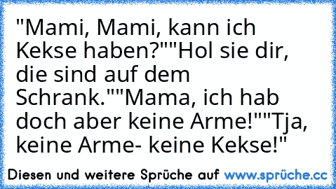 "Mami, Mami, kann ich Kekse haben?"
"Hol sie dir, die sind auf dem Schrank."
"Mama, ich hab doch aber keine Arme!"
"Tja, keine Arme- keine Kekse!"