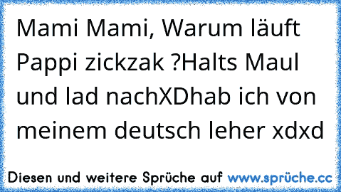 Mami Mami, Warum läuft Pappi zickzak ?
Halt´s Maul und lad nach
XD
hab ich von meinem deutsch leher xdxd