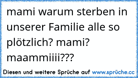 mami warum sterben in unserer Familie alle so plötzlich? mami? maammiiii???