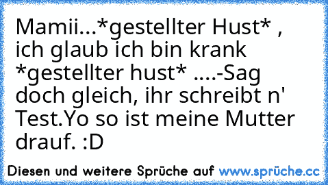 Mamii...*gestellter Hust* , ich glaub ich bin krank *gestellter hust* ....
-Sag doch gleich, ihr schreibt n' Test.
Yo so ist meine Mutter drauf. :D