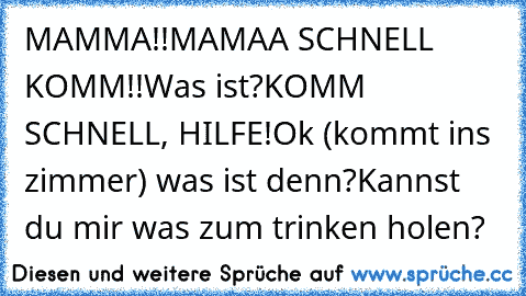 MAMMA!!
MAMAA SCHNELL KOMM!!
Was ist?
KOMM SCHNELL, HILFE!
Ok (kommt ins zimmer) was ist denn?
Kannst du mir was zum trinken holen?