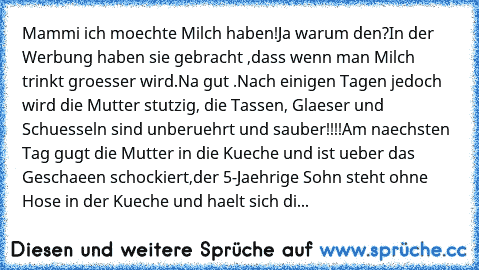 Mammi ich moechte Milch haben!Ja warum den?In der Werbung haben sie gebracht ,dass wenn man Milch trinkt groesser wird.Na gut .Nach einigen Tagen jedoch wird die Mutter stutzig, die Tassen, Glaeser und Schuesseln sind unberuehrt und sauber!!!!
Am naechsten Tag gugt die Mutter in die Kueche und ist ueber das Geschaeen schockiert,der 5-Jaehrige Sohn steht ohne Hose in der Kueche und haelt sich di...