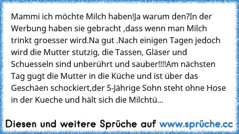 Mammi ich möchte Milch haben!Ja warum den?In der Werbung haben sie gebracht ,dass wenn man Milch trinkt groesser wird.Na gut .Nach einigen Tagen jedoch wird die Mutter stutzig, die Tassen, Gläser und Schuesseln sind unberührt und sauber!!!!
Am nächsten Tag gugt die Mutter in die Küche und ist über das Geschäen schockiert,der 5-Jährige Sohn steht ohne Hose in der Kueche und hält sich die Milchtüte ...