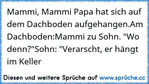 Mammi, Mammi Papa hat sich auf dem Dachboden aufgehangen.
Am Dachboden:
Mammi zu Sohn. "Wo denn?"
Sohn: "Verarscht, er hängt im Keller