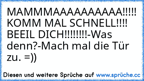 MAMMMAAAAAAAAAA!!!!! KOMM MAL SCHNELL!!!! BEEIL DICH!!!!!!!!
-Was denn?
-Mach mal die Tür zu. =))