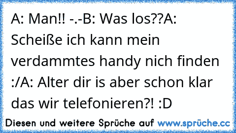 A: Man!! -.-
B: Was los??
A: Scheiße ich kann mein verdammtes handy nich finden :/
A: Alter dir is aber schon klar das wir telefonieren?! :D