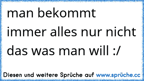 man bekommt immer alles nur nicht das was man will :/