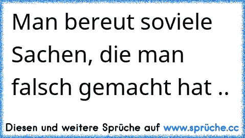 Man bereut soviele Sachen, die man falsch gemacht hat ..