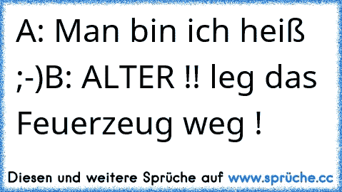 A: Man bin ich heiß ;-)
B: ALTER !! leg das Feuerzeug weg !