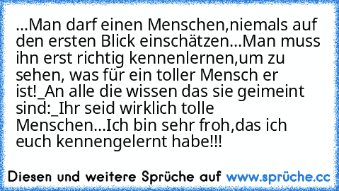 ...Man darf einen Menschen,
niemals auf den ersten Blick einschätzen...
Man muss ihn erst richtig kennenlernen,
um zu sehen, was für ein toller Mensch er ist!
_An alle die wissen das sie geimeint sind:_
Ihr seid wirklich tolle Menschen...
Ich bin sehr froh,
das ich euch kennengelernt habe!!! ♥