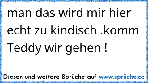 man das wird mir hier echt zu kindisch .
komm Teddy wir gehen !