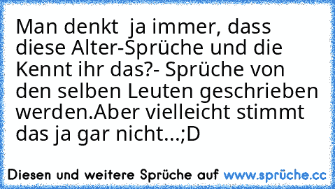 Man denkt  ja immer, dass diese Alter-Sprüche und die Kennt ihr das?- Sprüche von den selben Leuten geschrieben werden.
Aber vielleicht stimmt das ja gar nicht...
;D