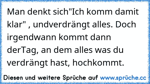 Man denkt sich
"Ich komm damit klar" , und
verdrängt alles. Doch irgendwann kommt dann der
Tag, an dem alles was du verdrängt hast, hochkommt.