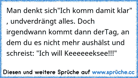 Man denkt sich
"Ich komm damit klar" , und
verdrängt alles. Doch irgendwann kommt dann der
Tag, an dem du es nicht mehr aushälst und schreist: "Ich will Keeeeeeksee!!!"