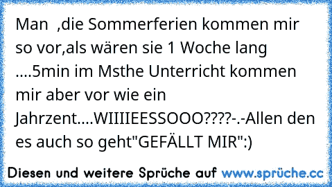 Man  ,die Sommerferien kommen mir so vor,als wären sie 1 Woche lang ....5min im Msthe Unterricht kommen mir aber vor wie ein Jahrzent....WIIIIEESSOOO????-.-
Allen den es auch so geht
"GEFÄLLT MIR":)