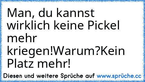 Man, du kannst wirklich keine Pickel mehr kriegen!
Warum?
Kein Platz mehr!