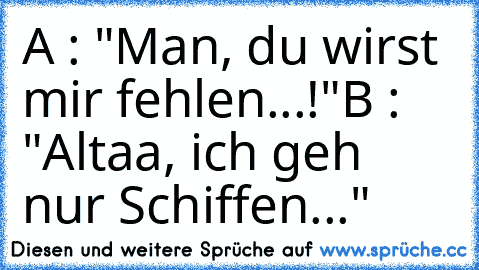 A : "Man, du wirst mir fehlen...!"
B : "Altaa, ich geh nur Schiffen..."