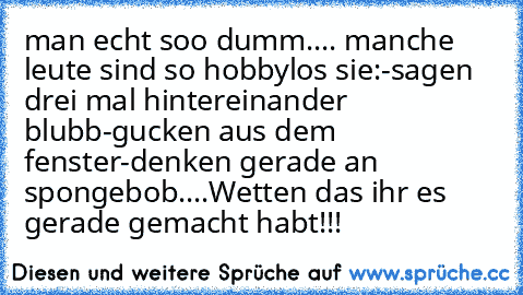 man echt soo dumm.... manche leute sind so hobbylos sie:
-sagen drei mal hintereinander blubb
-gucken aus dem fenster
-denken gerade an spongebob....
Wetten das ihr es gerade gemacht habt!!!