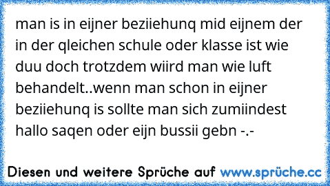 man is in eijner beziiehunq mid eijnem der in der qleichen schule oder klasse ist wie duu doch trotzdem wiird man wie luft behandelt..
wenn man schon in eijner beziiehunq is sollte man sich zumiindest hallo saqen oder eijn bussii gebn -.-